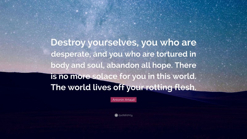 Antonin Artaud Quote: “Destroy yourselves, you who are desperate, and you who are tortured in body and soul, abandon all hope. There is no more solace for you in this world. The world lives off your rotting flesh.”