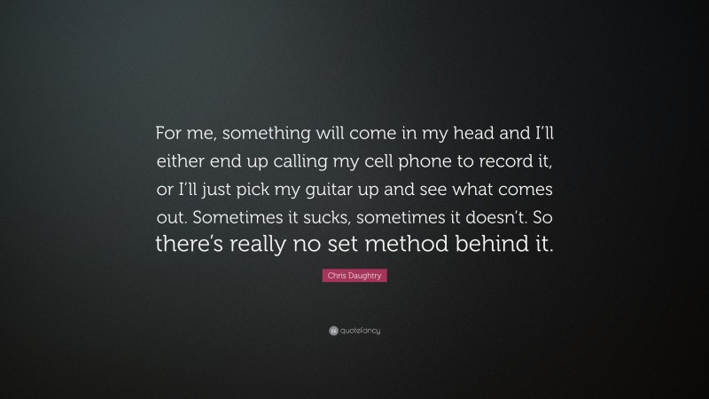 Chris Daughtry Quote: “For me, something will come in my head and I’ll either end up calling my cell phone to record it, or I’ll just pick my guitar up and see what comes out. Sometimes it sucks, sometimes it doesn’t. So there’s really no set method behind it.”