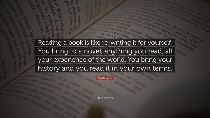 Angela Carter Quote: “Reading a book is like re-writing it for yourself. You bring to a novel, anything you read, all your experience of the world. You bring your history and you read it in your own terms.”