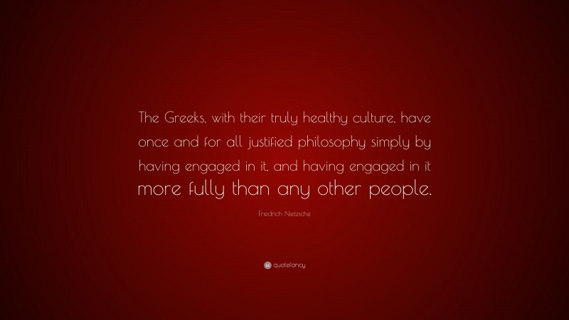 Friedrich Nietzsche Quote: “The Greeks, with their truly healthy culture, have once and for all justified philosophy simply by having engaged in it, and having engaged in it more fully than any other people.”