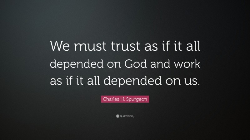 Charles H. Spurgeon Quote: “We must trust as if it all depended on God and work as if it all depended on us.”