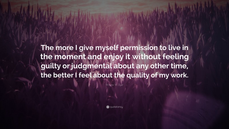 Wayne W. Dyer Quote: “The more I give myself permission to live in the moment and enjoy it without feeling guilty or judgmental about any other time, the better I feel about the quality of my work.”