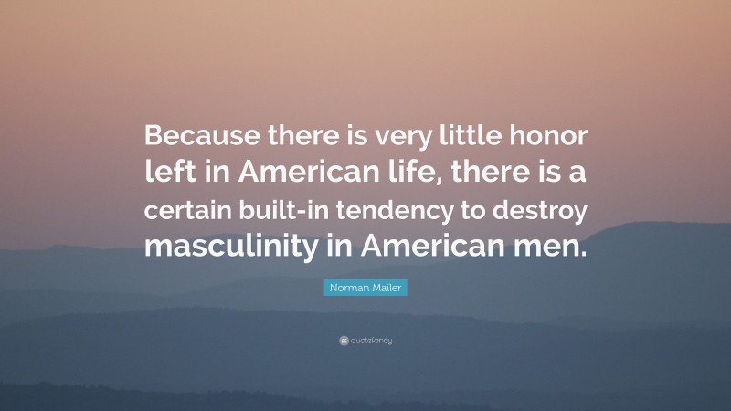 Norman Mailer Quote: “Because there is very little honor left in American life, there is a certain built-in tendency to destroy masculinity in American men.”