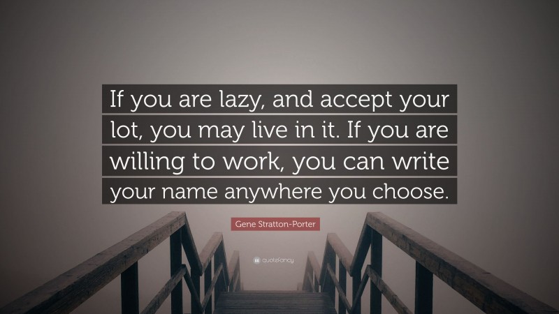 Gene Stratton-Porter Quote: “If you are lazy, and accept your lot, you may live in it. If you are willing to work, you can write your name anywhere you choose.”