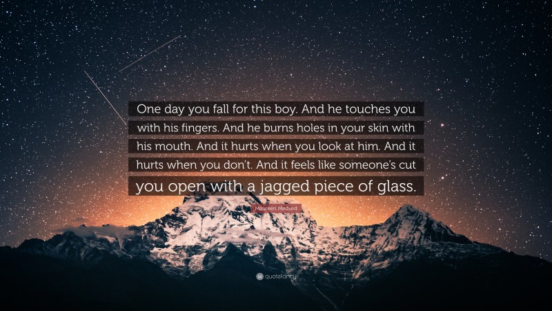 Maureen Medved Quote: “One day you fall for this boy. And he touches you with his fingers. And he burns holes in your skin with his mouth. And it hurts when you look at him. And it hurts when you don’t. And it feels like someone’s cut you open with a jagged piece of glass.”