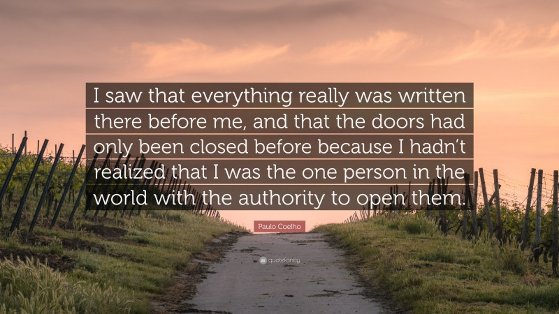 Paulo Coelho Quote: “I saw that everything really was written there before me, and that the doors had only been closed before because I hadn’t realized that I was the one person in the world with the authority to open them.”