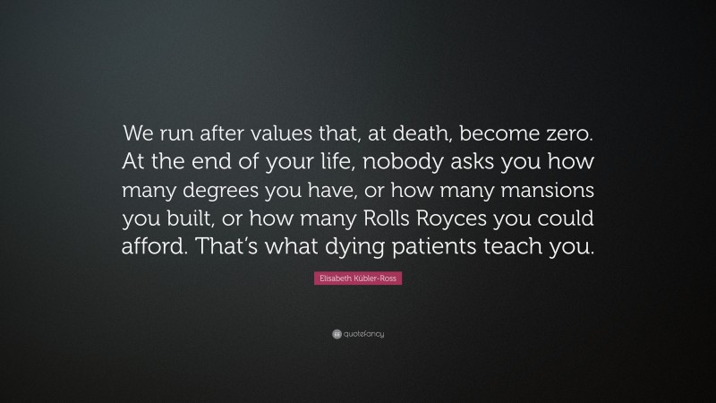 Elisabeth Kübler-Ross Quote: “We run after values that, at death, become zero. At the end of your life, nobody asks you how many degrees you have, or how many mansions you built, or how many Rolls Royces you could afford. That’s what dying patients teach you.”