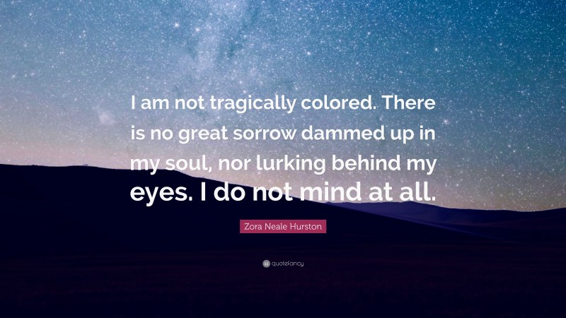 Zora Neale Hurston Quote: “I am not tragically colored. There is no great sorrow dammed up in my soul, nor lurking behind my eyes. I do not mind at all.”