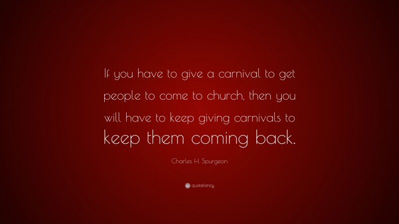 Charles H. Spurgeon Quote: “If you have to give a carnival to get people to come to church, then you will have to keep giving carnivals to keep them coming back.”
