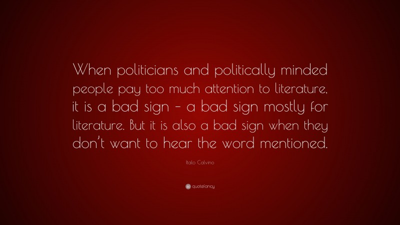 Italo Calvino Quote: “When politicians and politically minded people pay too much attention to literature, it is a bad sign – a bad sign mostly for literature. But it is also a bad sign when they don’t want to hear the word mentioned.”