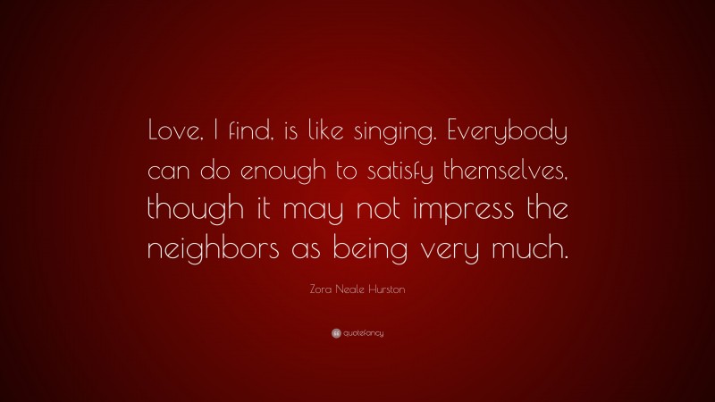 Zora Neale Hurston Quote: “Love, I find, is like singing. Everybody can do enough to satisfy themselves, though it may not impress the neighbors as being very much.”