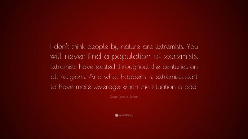 Queen Rania of Jordan Quote: “I don’t think people by nature are extremists. You will never find a population of extremists. Extremists have existed throughout the centuries on all religions. And what happens is, extremists start to have more leverage when the situation is bad.”