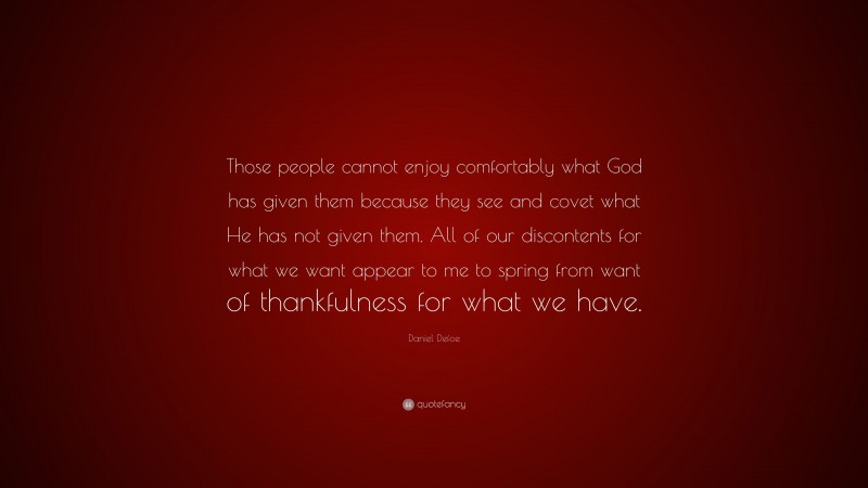 Daniel Defoe Quote: “Those people cannot enjoy comfortably what God has given them because they see and covet what He has not given them. All of our discontents for what we want appear to me to spring from want of thankfulness for what we have.”