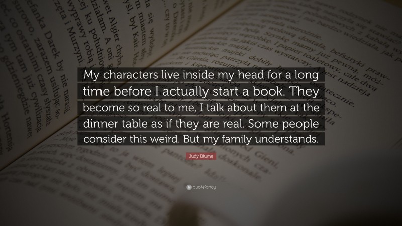 Judy Blume Quote: “My characters live inside my head for a long time before I actually start a book. They become so real to me, I talk about them at the dinner table as if they are real. Some people consider this weird. But my family understands.”