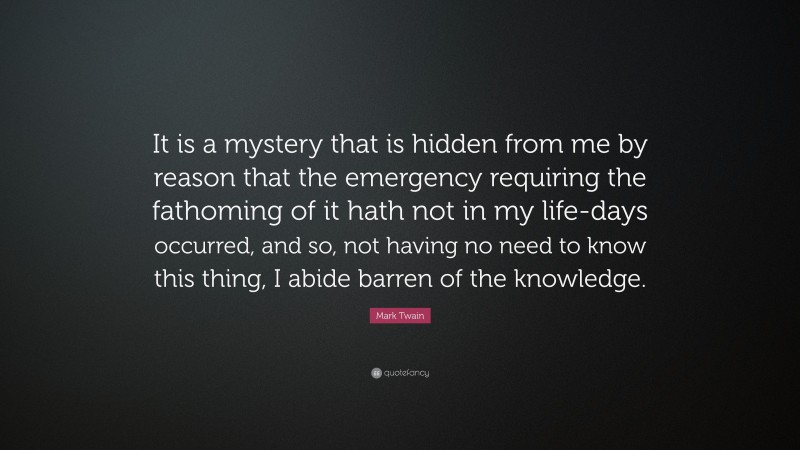 Mark Twain Quote: “It is a mystery that is hidden from me by reason that the emergency requiring the fathoming of it hath not in my life-days occurred, and so, not having no need to know this thing, I abide barren of the knowledge.”
