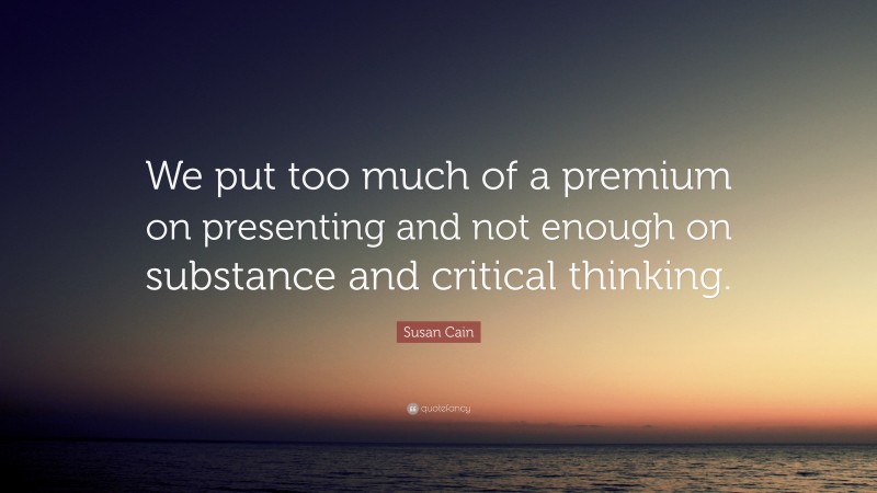 Susan Cain Quote: “We put too much of a premium on presenting and not enough on substance and critical thinking.”