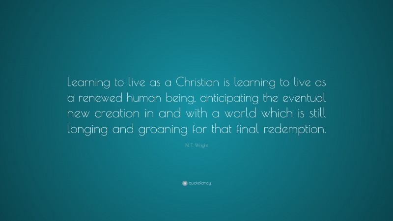 N. T. Wright Quote: “Learning to live as a Christian is learning to live as a renewed human being, anticipating the eventual new creation in and with a world which is still longing and groaning for that final redemption.”