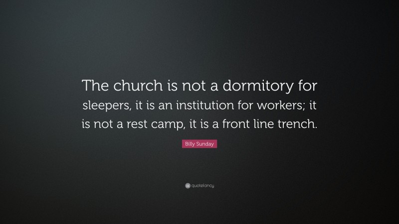 Billy Sunday Quote: “The church is not a dormitory for sleepers, it is an institution for workers; it is not a rest camp, it is a front line trench.”