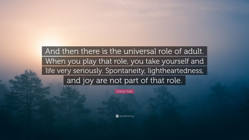 Eckhart Tolle Quote: “And then there is the universal role of adult. When you play that role, you take yourself and life very seriously. Spontaneity, lightheartedness, and joy are not part of that role.”