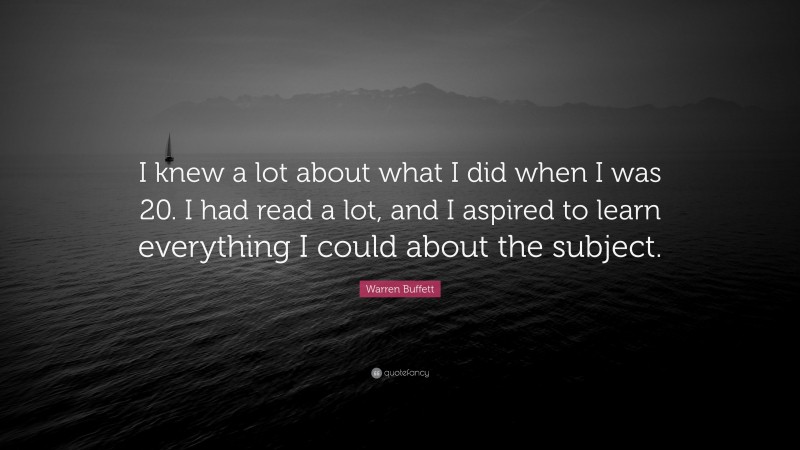 Warren Buffett Quote: “I knew a lot about what I did when I was 20. I had read a lot, and I aspired to learn everything I could about the subject.”