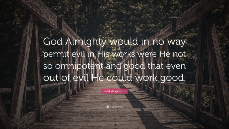 Saint Augustine Quote: “God Almighty would in no way permit evil in His works were He not so omnipotent and good that even out of evil He could work good.”