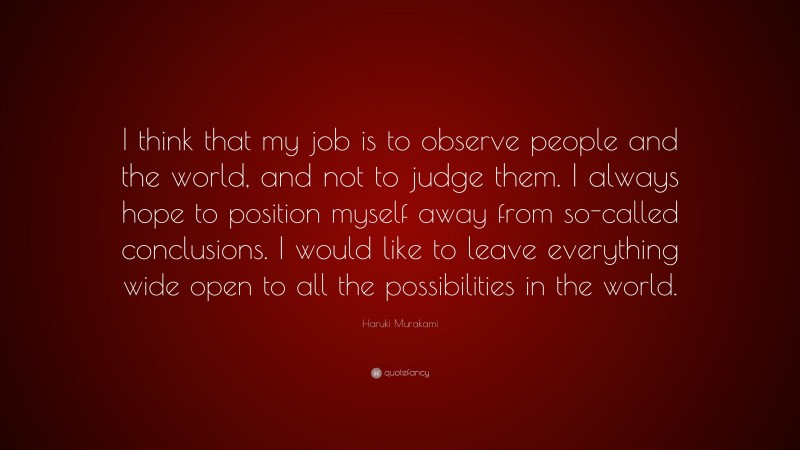 Haruki Murakami Quote: “I think that my job is to observe people and the world, and not to judge them. I always hope to position myself away from so-called conclusions. I would like to leave everything wide open to all the possibilities in the world.”
