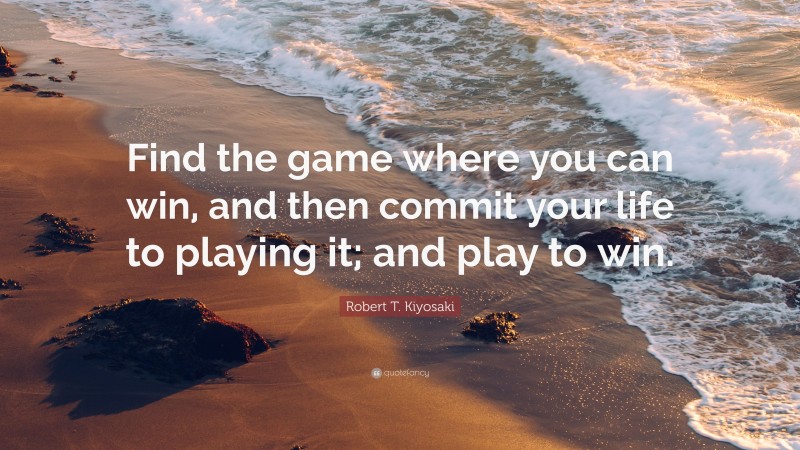 Robert T. Kiyosaki Quote: “Find the game where you can win, and then commit your life to playing it; and play to win.”
