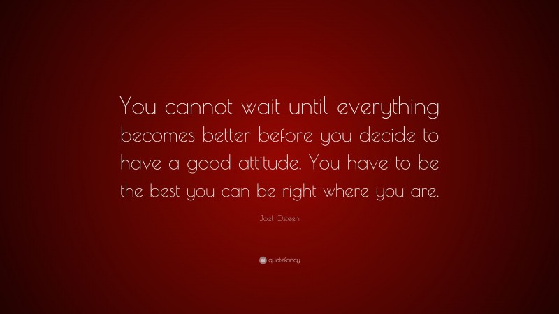 Joel Osteen Quote: “You cannot wait until everything becomes better before you decide to have a good attitude. You have to be the best you can be right where you are.”