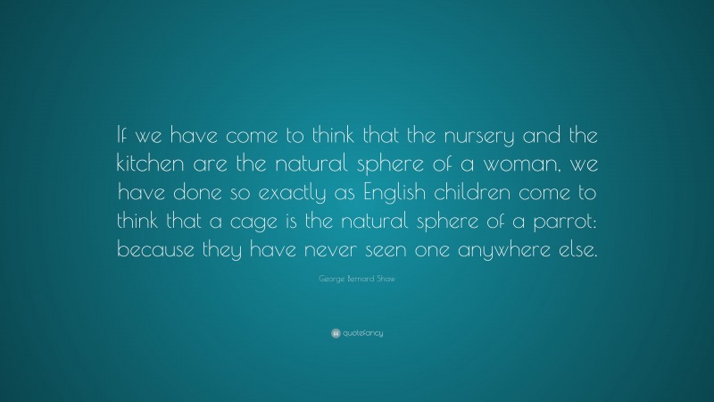 George Bernard Shaw Quote: “If we have come to think that the nursery and the kitchen are the natural sphere of a woman, we have done so exactly as English children come to think that a cage is the natural sphere of a parrot: because they have never seen one anywhere else.”