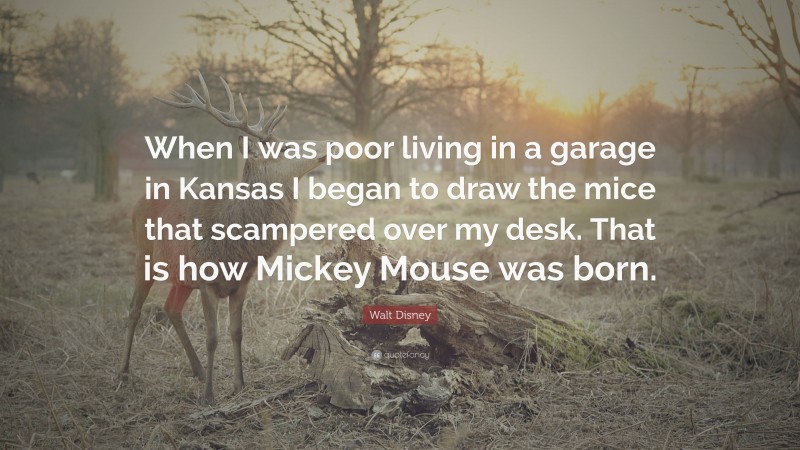 Walt Disney Quote: “When I was poor living in a garage in Kansas I began to draw the mice that scampered over my desk. That is how Mickey Mouse was born.”