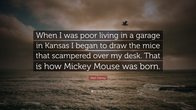 Walt Disney Quote: “When I was poor living in a garage in Kansas I began to draw the mice that scampered over my desk. That is how Mickey Mouse was born.”