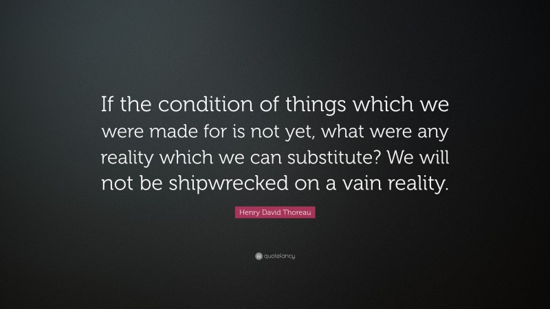 Henry David Thoreau Quote: “If the condition of things which we were made for is not yet, what were any reality which we can substitute? We will not be shipwrecked on a vain reality.”