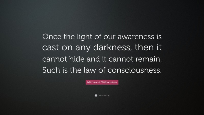 Marianne Williamson Quote: “Once the light of our awareness is cast on any darkness, then it cannot hide and it cannot remain. Such is the law of consciousness.”