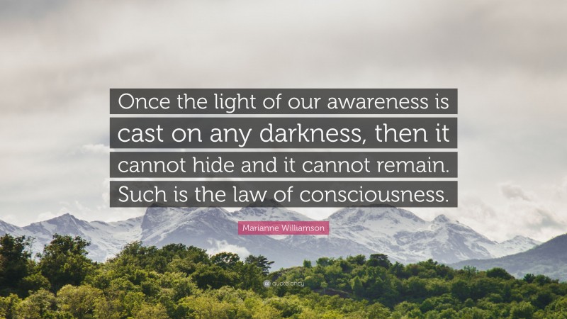 Marianne Williamson Quote: “Once the light of our awareness is cast on any darkness, then it cannot hide and it cannot remain. Such is the law of consciousness.”