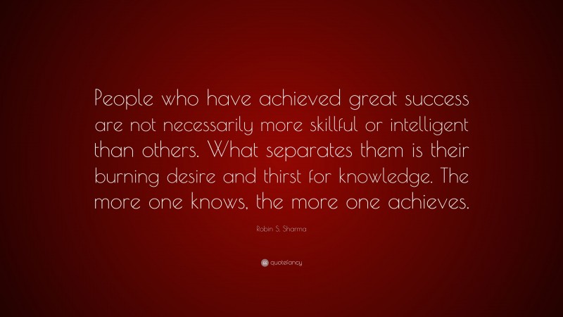 Robin S. Sharma Quote: “People who have achieved great success are not necessarily more skillful or intelligent than others. What separates them is their burning desire and thirst for knowledge. The more one knows, the more one achieves.”