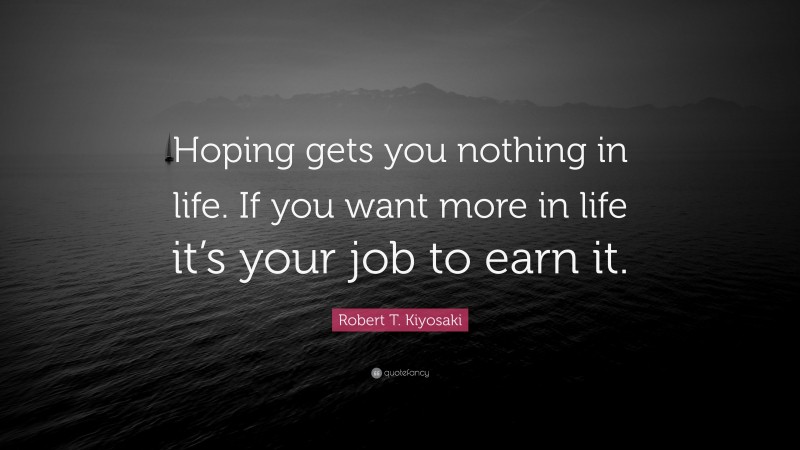 Robert T. Kiyosaki Quote: “Hoping gets you nothing in life. If you want more in life it’s your job to earn it.”