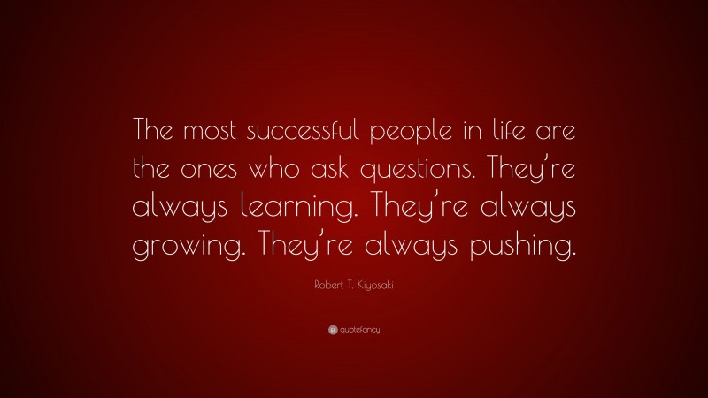 Robert T. Kiyosaki Quote: “The most successful people in life are the ones who ask questions. They’re always learning. They’re always growing. They’re always pushing.”