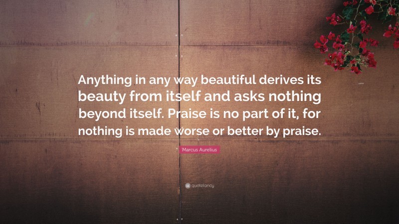 Marcus Aurelius Quote: “Anything in any way beautiful derives its beauty from itself and asks nothing beyond itself. Praise is no part of it, for nothing is made worse or better by praise.”