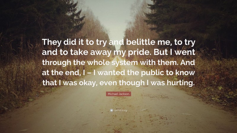 Michael Jackson Quote: “They did it to try and belittle me, to try and to take away my pride. But I went through the whole system with them. And at the end, I – I wanted the public to know that I was okay, even though I was hurting.”