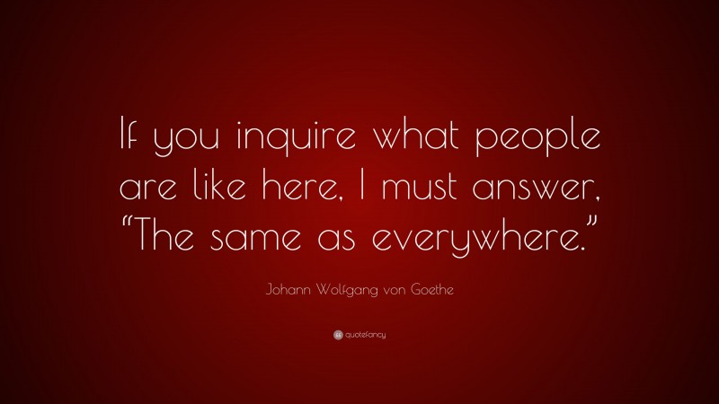 Johann Wolfgang von Goethe Quote: “If you inquire what people are like here, I must answer, “The same as everywhere.””