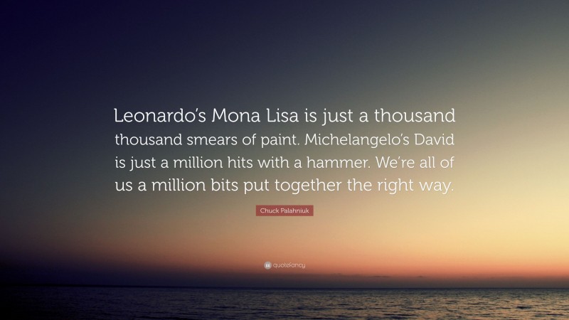 Chuck Palahniuk Quote: “Leonardo’s Mona Lisa is just a thousand thousand smears of paint. Michelangelo’s David is just a million hits with a hammer. We’re all of us a million bits put together the right way.”