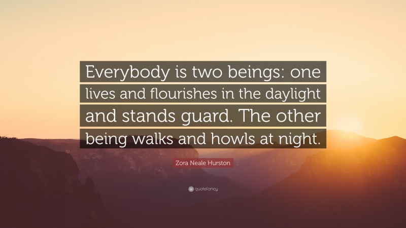 Zora Neale Hurston Quote: “Everybody is two beings: one lives and flourishes in the daylight and stands guard. The other being walks and howls at night.”