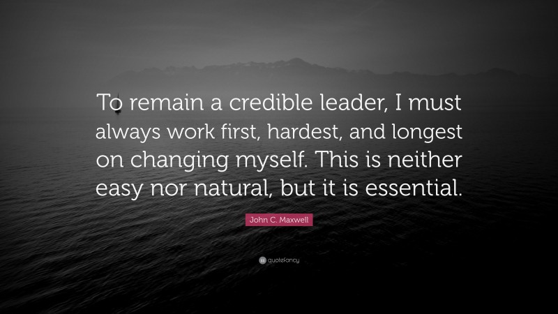 John C. Maxwell Quote: “To remain a credible leader, I must always work first, hardest, and longest on changing myself. This is neither easy nor natural, but it is essential.”