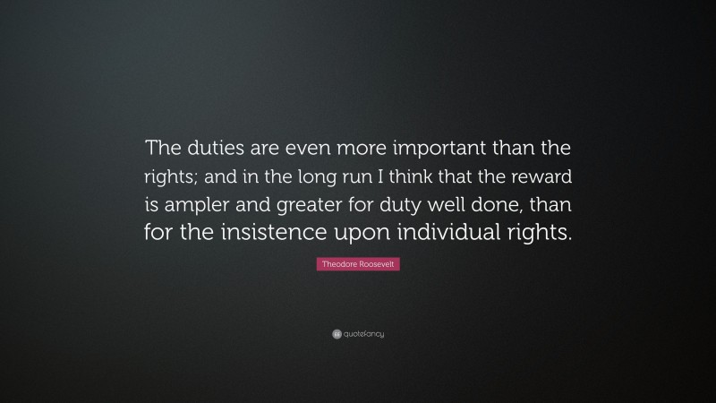Theodore Roosevelt Quote: “The duties are even more important than the rights; and in the long run I think that the reward is ampler and greater for duty well done, than for the insistence upon individual rights.”