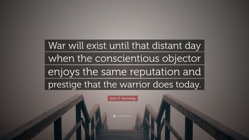 John F. Kennedy Quote: “War will exist until that distant day when the conscientious objector enjoys the same reputation and prestige that the warrior does today.”