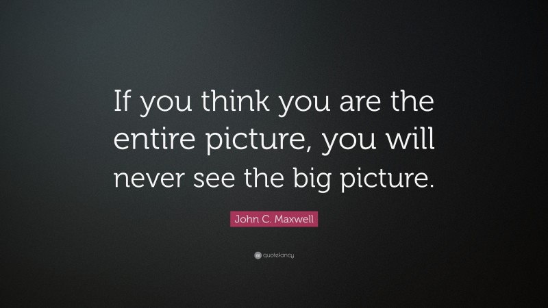 John C. Maxwell Quote: “If you think you are the entire picture, you will never see the big picture.”