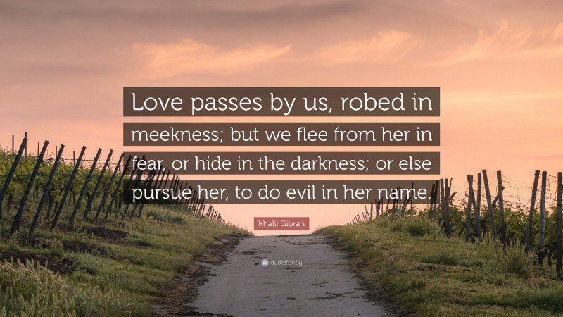 Khalil Gibran Quote: “Love passes by us, robed in meekness; but we flee from her in fear, or hide in the darkness; or else pursue her, to do evil in her name.”