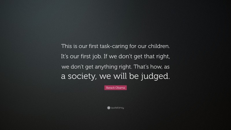 Barack Obama Quote: “This is our first task-caring for our children. It’s our first job. If we don’t get that right, we don’t get anything right. That’s how, as a society, we will be judged.”