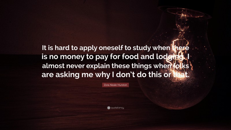 Zora Neale Hurston Quote: “It is hard to apply oneself to study when there is no money to pay for food and lodging. I almost never explain these things when folks are asking me why I don’t do this or that.”