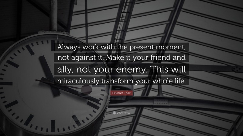 Eckhart Tolle Quote: “Always work with the present moment, not against it. Make it your friend and ally, not your enemy. This will miraculously transform your whole life.”
